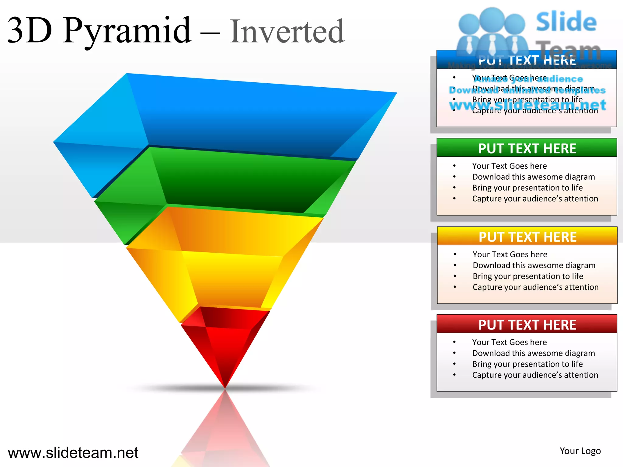 3D Pyramid – Inverted
                             PUT TEXT HERE
                        •   Your Text Goes here
                        •   Download this awesome diagram
                        •   Bring your presentation to life
                        •   Capture your audience’s attention



                             PUT TEXT HERE
                        •   Your Text Goes here
                        •   Download this awesome diagram
                        •   Bring your presentation to life
                        •   Capture your audience’s attention



                             PUT TEXT HERE
                        •   Your Text Goes here
                        •   Download this awesome diagram
                        •   Bring your presentation to life
                        •   Capture your audience’s attention



                             PUT TEXT HERE
                        •   Your Text Goes here
                        •   Download this awesome diagram
                        •   Bring your presentation to life
                        •   Capture your audience’s attention




www.slideteam.net                                 Your Logo
 
