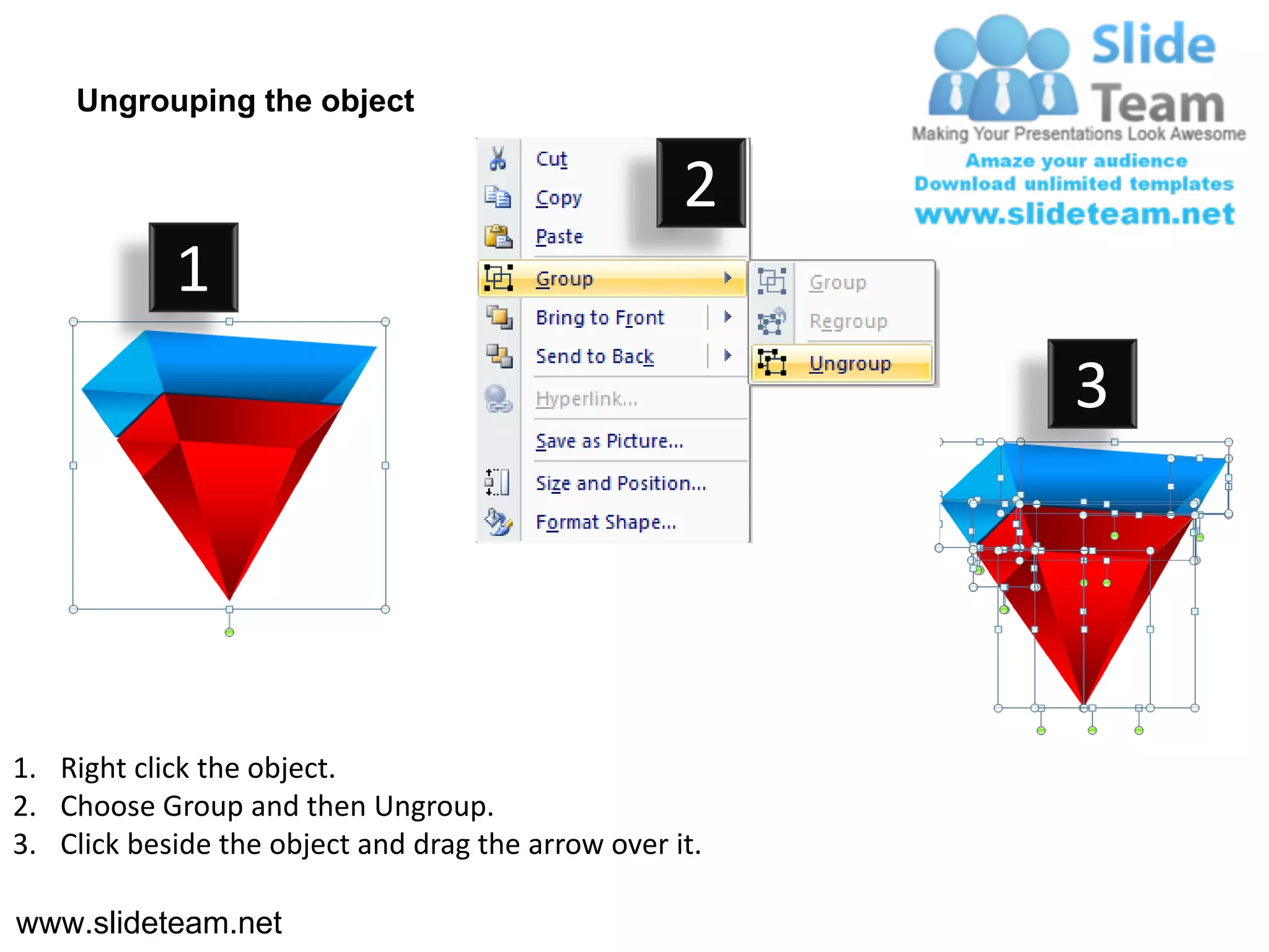 Ungrouping the object

                                                    2
            1
                                                         3




1. Right click the object.
2. Choose Group and then Ungroup.
3. Click beside the object and drag the arrow over it.

www.slideteam.net
 