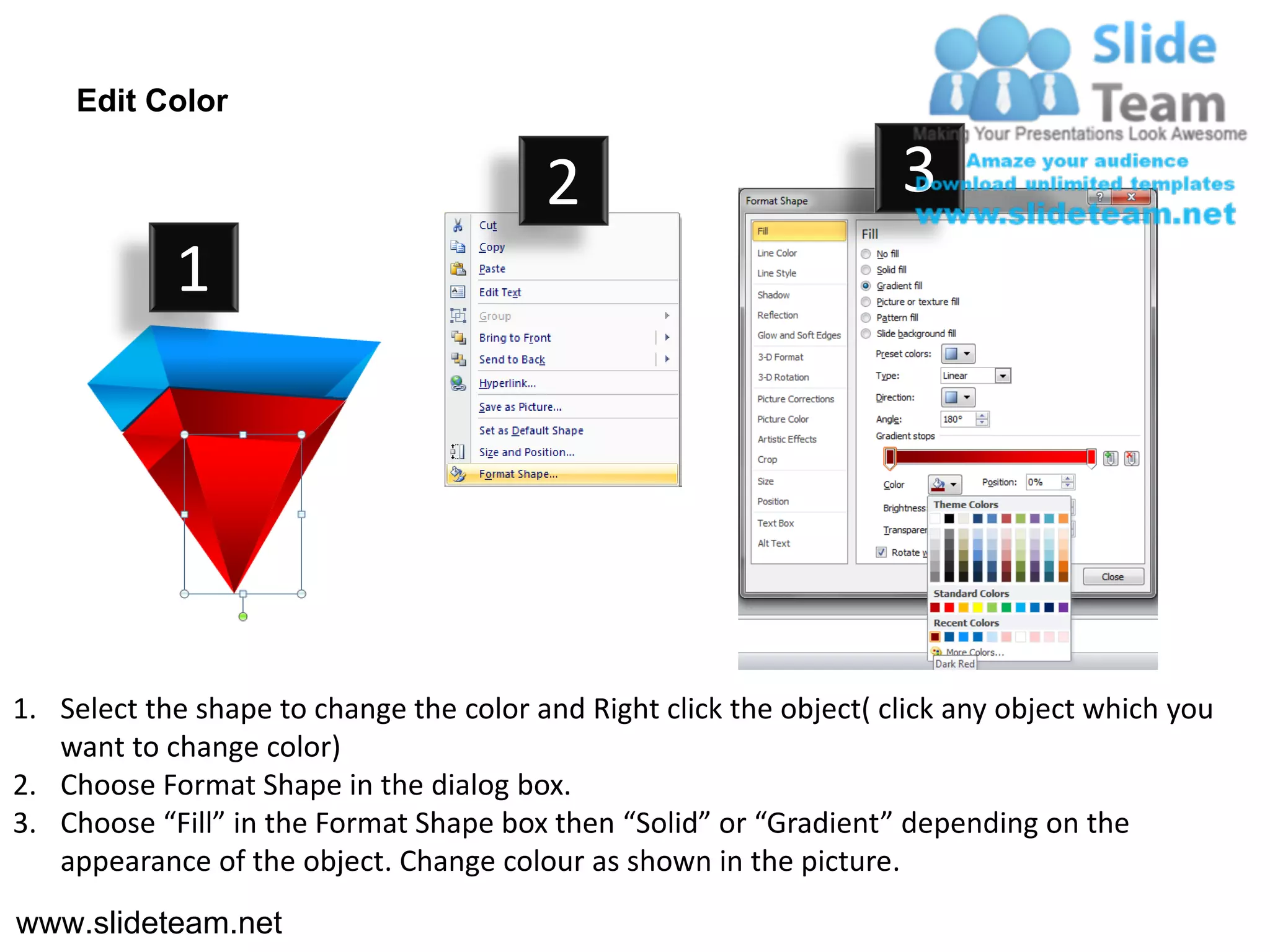Edit Color

                                         2                           3
            1




1. Select the shape to change the color and Right click the object( click any object which you
   want to change color)
2. Choose Format Shape in the dialog box.
3. Choose “Fill” in the Format Shape box then “Solid” or “Gradient” depending on the
   appearance of the object. Change colour as shown in the picture.
www.slideteam.net
 