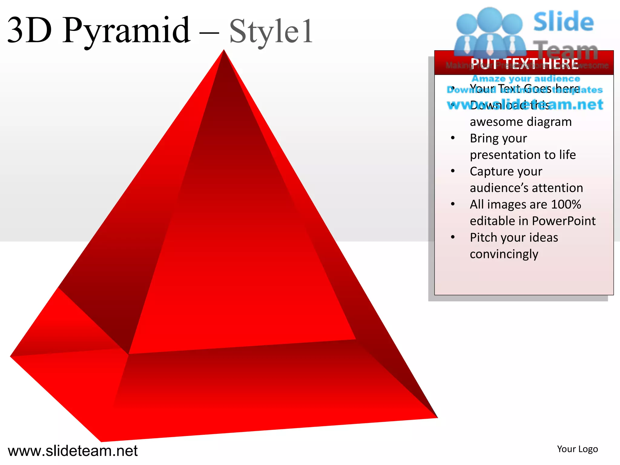 3D Pyramid – Style1
                          PUT TEXT HERE
                      •   Your Text Goes here
                      •   Download this
                          awesome diagram
                      •   Bring your
                          presentation to life
                      •   Capture your
                          audience’s attention
                      •   All images are 100%
                          editable in PowerPoint
                      •   Pitch your ideas
                          convincingly




www.slideteam.net                        Your Logo
 