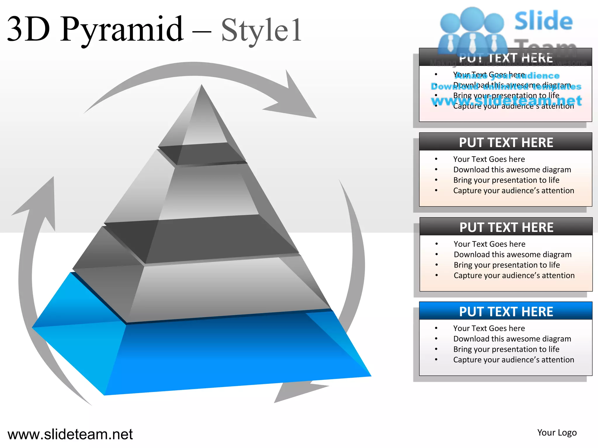 3D Pyramid – Style1
                           PUT TEXT HERE
                      •   Your Text Goes here
                      •   Download this awesome diagram
                      •   Bring your presentation to life
                      •   Capture your audience’s attention



                           PUT TEXT HERE
                      •   Your Text Goes here
                      •   Download this awesome diagram
                      •   Bring your presentation to life
                      •   Capture your audience’s attention



                           PUT TEXT HERE
                      •   Your Text Goes here
                      •   Download this awesome diagram
                      •   Bring your presentation to life
                      •   Capture your audience’s attention



                           PUT TEXT HERE
                      •   Your Text Goes here
                      •   Download this awesome diagram
                      •   Bring your presentation to life
                      •   Capture your audience’s attention




www.slideteam.net                               Your Logo
 