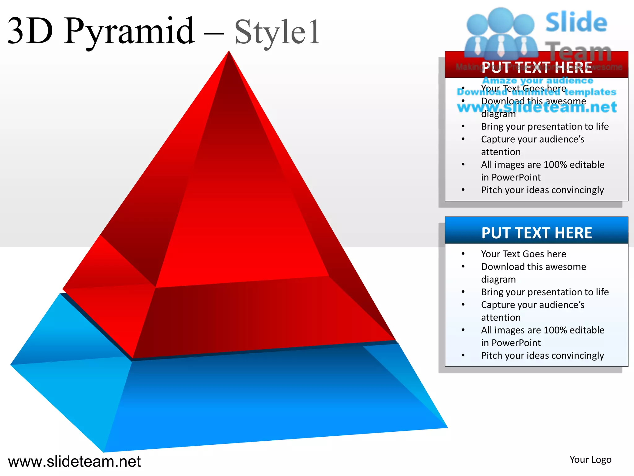 3D Pyramid – Style1
                          PUT TEXT HERE
                      •   Your Text Goes here
                      •   Download this awesome
                          diagram
                      •   Bring your presentation to life
                      •   Capture your audience’s
                          attention
                      •   All images are 100% editable
                          in PowerPoint
                      •   Pitch your ideas convincingly



                          PUT TEXT HERE
                      •   Your Text Goes here
                      •   Download this awesome
                          diagram
                      •   Bring your presentation to life
                      •   Capture your audience’s
                          attention
                      •   All images are 100% editable
                          in PowerPoint
                      •   Pitch your ideas convincingly




www.slideteam.net                              Your Logo
 