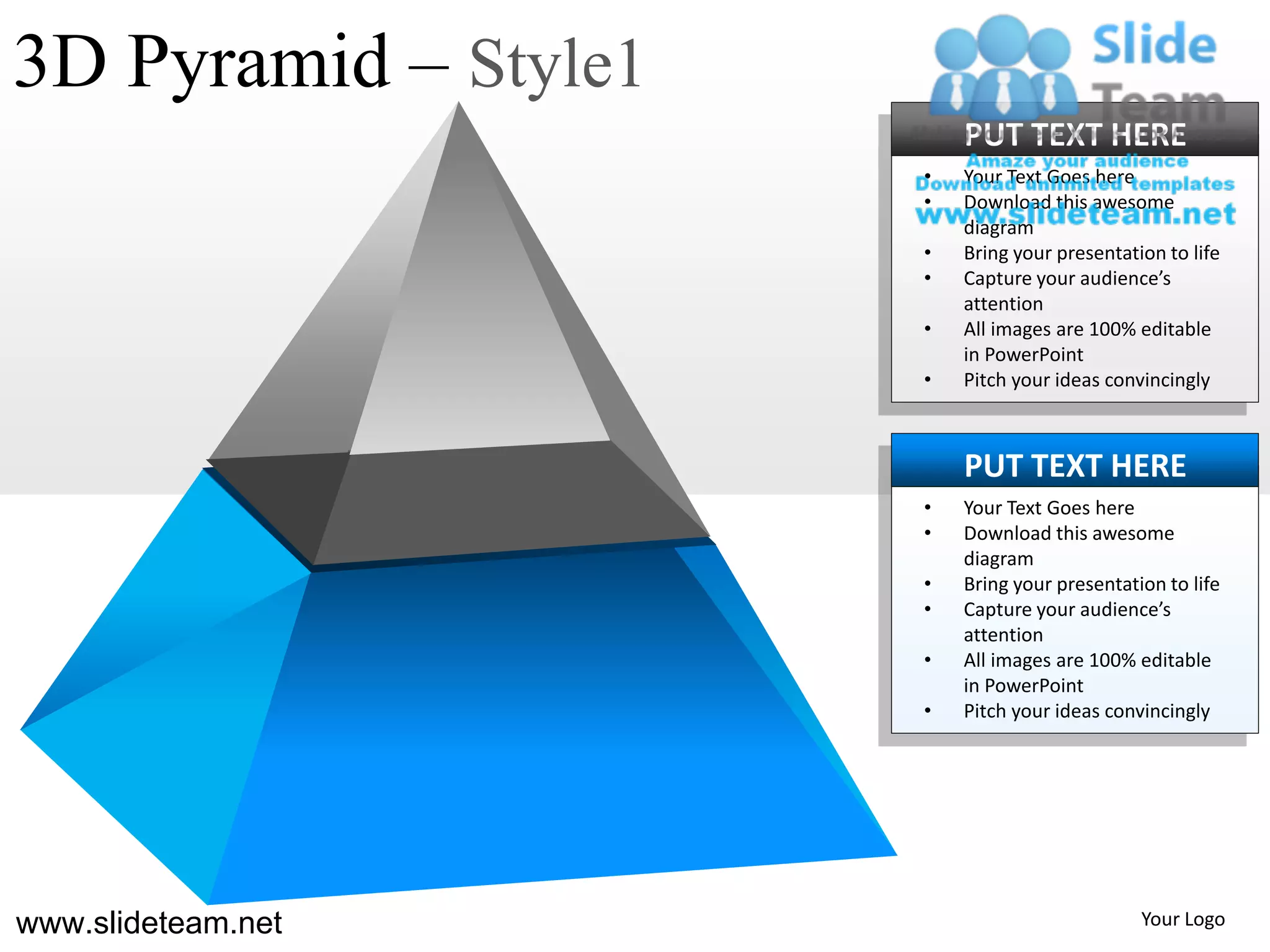 3D Pyramid – Style1
                          PUT TEXT HERE
                      •   Your Text Goes here
                      •   Download this awesome
                          diagram
                      •   Bring your presentation to life
                      •   Capture your audience’s
                          attention
                      •   All images are 100% editable
                          in PowerPoint
                      •   Pitch your ideas convincingly



                          PUT TEXT HERE
                      •   Your Text Goes here
                      •   Download this awesome
                          diagram
                      •   Bring your presentation to life
                      •   Capture your audience’s
                          attention
                      •   All images are 100% editable
                          in PowerPoint
                      •   Pitch your ideas convincingly




www.slideteam.net                              Your Logo
 