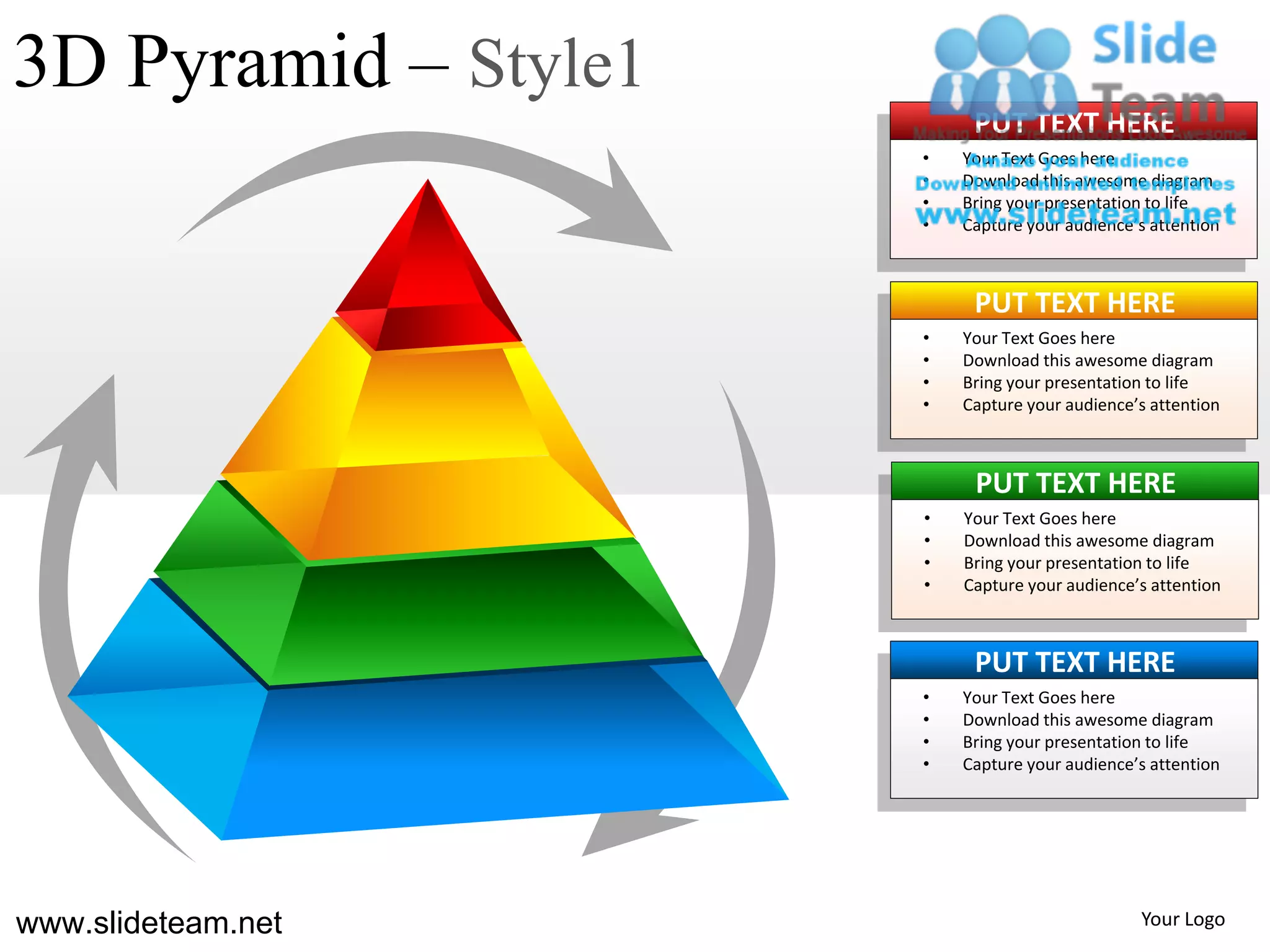 3D Pyramid – Style1
                           PUT TEXT HERE
                      •   Your Text Goes here
                      •   Download this awesome diagram
                      •   Bring your presentation to life
                      •   Capture your audience’s attention



                           PUT TEXT HERE
                      •   Your Text Goes here
                      •   Download this awesome diagram
                      •   Bring your presentation to life
                      •   Capture your audience’s attention



                           PUT TEXT HERE
                      •   Your Text Goes here
                      •   Download this awesome diagram
                      •   Bring your presentation to life
                      •   Capture your audience’s attention



                           PUT TEXT HERE
                      •   Your Text Goes here
                      •   Download this awesome diagram
                      •   Bring your presentation to life
                      •   Capture your audience’s attention




www.slideteam.net                               Your Logo
 
