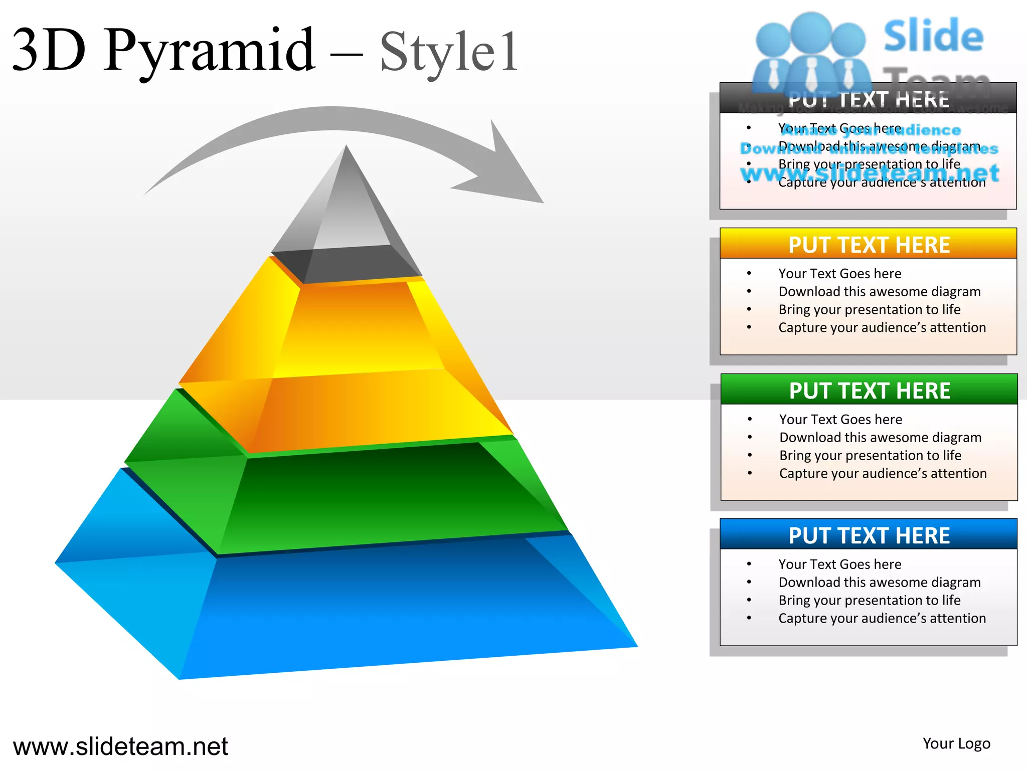 3D Pyramid – Style1
                           PUT TEXT HERE
                      •   Your Text Goes here
                      •   Download this awesome diagram
                      •   Bring your presentation to life
                      •   Capture your audience’s attention



                           PUT TEXT HERE
                      •   Your Text Goes here
                      •   Download this awesome diagram
                      •   Bring your presentation to life
                      •   Capture your audience’s attention



                           PUT TEXT HERE
                      •   Your Text Goes here
                      •   Download this awesome diagram
                      •   Bring your presentation to life
                      •   Capture your audience’s attention



                           PUT TEXT HERE
                      •   Your Text Goes here
                      •   Download this awesome diagram
                      •   Bring your presentation to life
                      •   Capture your audience’s attention




www.slideteam.net                               Your Logo
 
