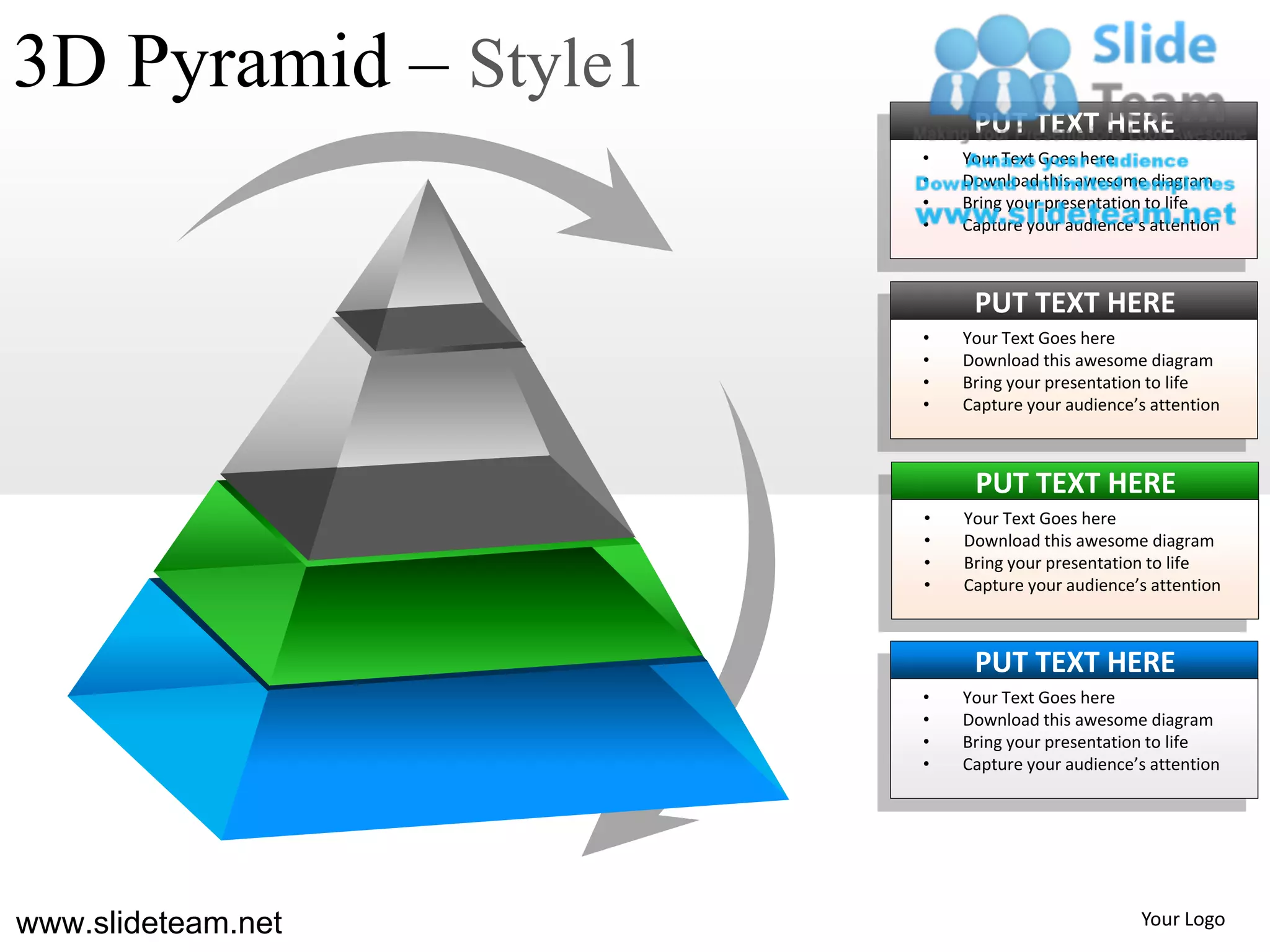 3D Pyramid – Style1
                           PUT TEXT HERE
                      •   Your Text Goes here
                      •   Download this awesome diagram
                      •   Bring your presentation to life
                      •   Capture your audience’s attention



                           PUT TEXT HERE
                      •   Your Text Goes here
                      •   Download this awesome diagram
                      •   Bring your presentation to life
                      •   Capture your audience’s attention



                           PUT TEXT HERE
                      •   Your Text Goes here
                      •   Download this awesome diagram
                      •   Bring your presentation to life
                      •   Capture your audience’s attention



                           PUT TEXT HERE
                      •   Your Text Goes here
                      •   Download this awesome diagram
                      •   Bring your presentation to life
                      •   Capture your audience’s attention




www.slideteam.net                               Your Logo
 