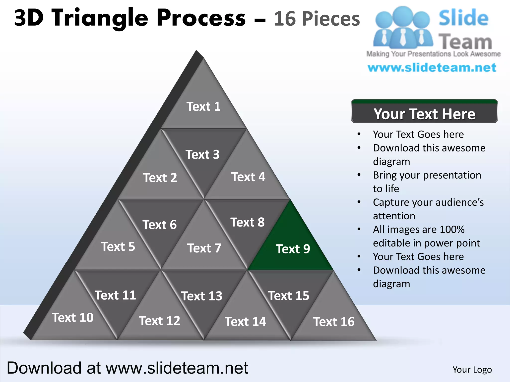3D Triangle Process – 16 Pieces


                                   Text 1
                                                                               Your Text Here
                                                                           •   Your Text Goes here
                                                                           •   Download this awesome
                                   Text 3                                      diagram
                         Text 2               Text 4                       •   Bring your presentation
                                                                               to life
                                                                           •   Capture your audience’s
                                                                               attention
                         Text 6              Text 8                        •   All images are 100%
                Text 5                                                         editable in power point
                                    Text 7              Text 9             •   Your Text Goes here
                                                                           •   Download this awesome
                                                                               diagram
               Text 11             Text 13             Text 15
     Text 10             Text 12             Text 14             Text 16


Download at www.slideteam.net                                                                  Your Logo
 