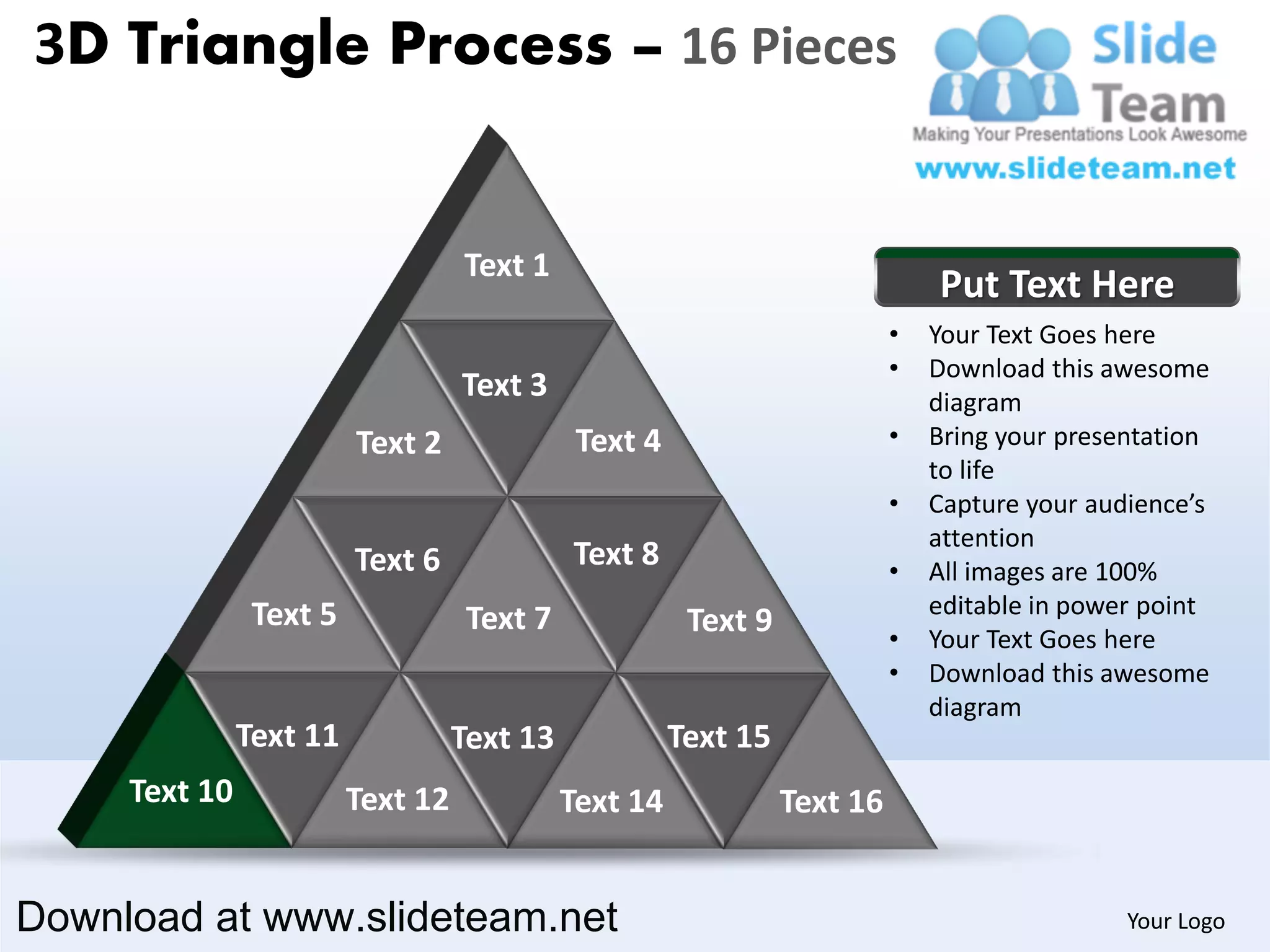 3D Triangle Process – 16 Pieces


                                   Text 1
                                                                               Put Text Here
                                                                           •   Your Text Goes here
                                                                           •   Download this awesome
                                   Text 3                                      diagram
                         Text 2               Text 4                       •   Bring your presentation
                                                                               to life
                                                                           •   Capture your audience’s
                                                                               attention
                         Text 6              Text 8                        •   All images are 100%
                Text 5                                                         editable in power point
                                    Text 7              Text 9             •   Your Text Goes here
                                                                           •   Download this awesome
                                                                               diagram
               Text 11             Text 13             Text 15
     Text 10             Text 12             Text 14             Text 16


Download at www.slideteam.net                                                                  Your Logo
 
