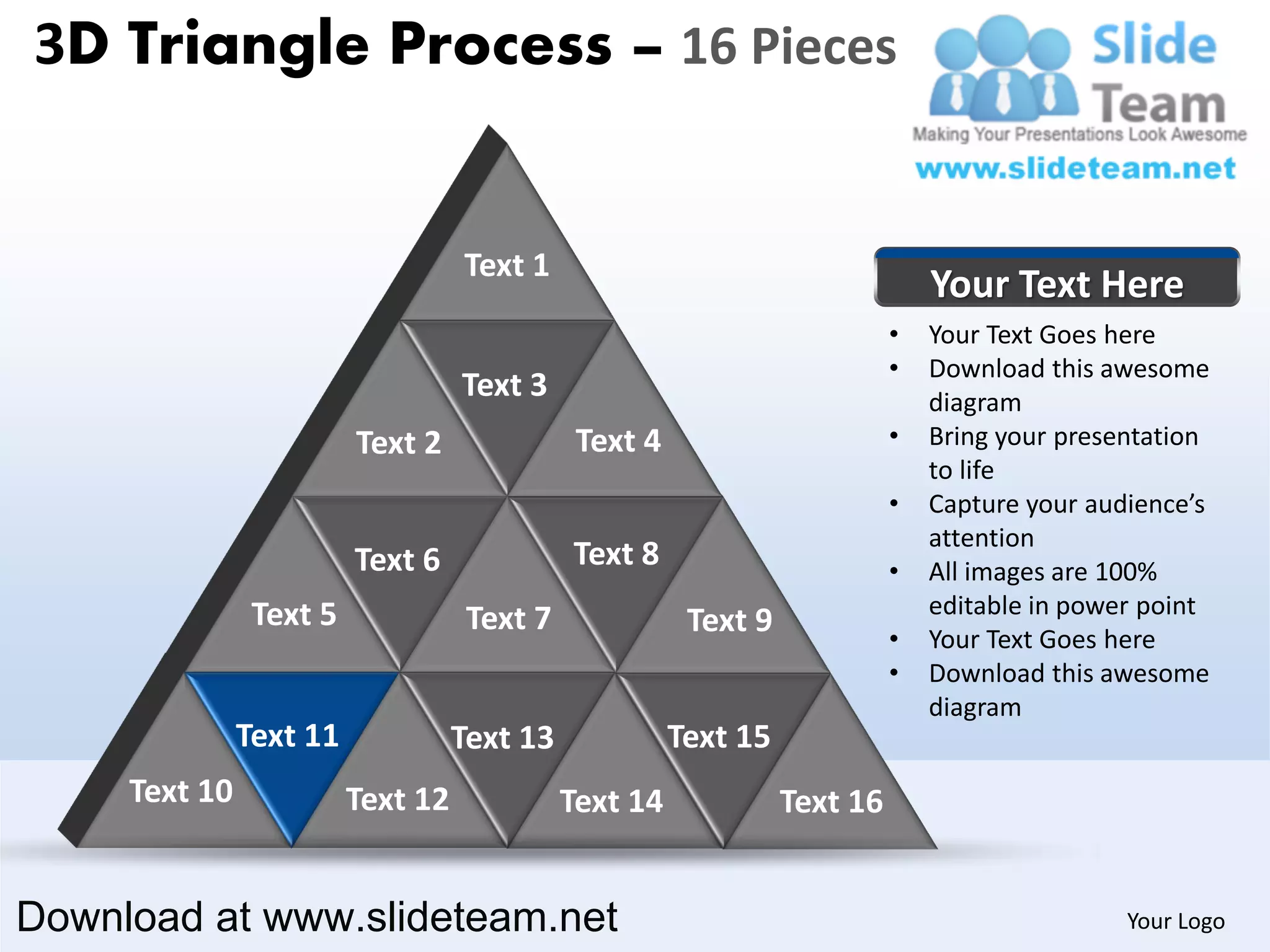 3D Triangle Process – 16 Pieces


                                   Text 1
                                                                               Your Text Here
                                                                           •   Your Text Goes here
                                                                           •   Download this awesome
                                   Text 3                                      diagram
                         Text 2               Text 4                       •   Bring your presentation
                                                                               to life
                                                                           •   Capture your audience’s
                                                                               attention
                         Text 6              Text 8                        •   All images are 100%
                Text 5                                                         editable in power point
                                    Text 7              Text 9             •   Your Text Goes here
                                                                           •   Download this awesome
                                                                               diagram
               Text 11             Text 13             Text 15
     Text 10             Text 12             Text 14             Text 16


Download at www.slideteam.net                                                                  Your Logo
 