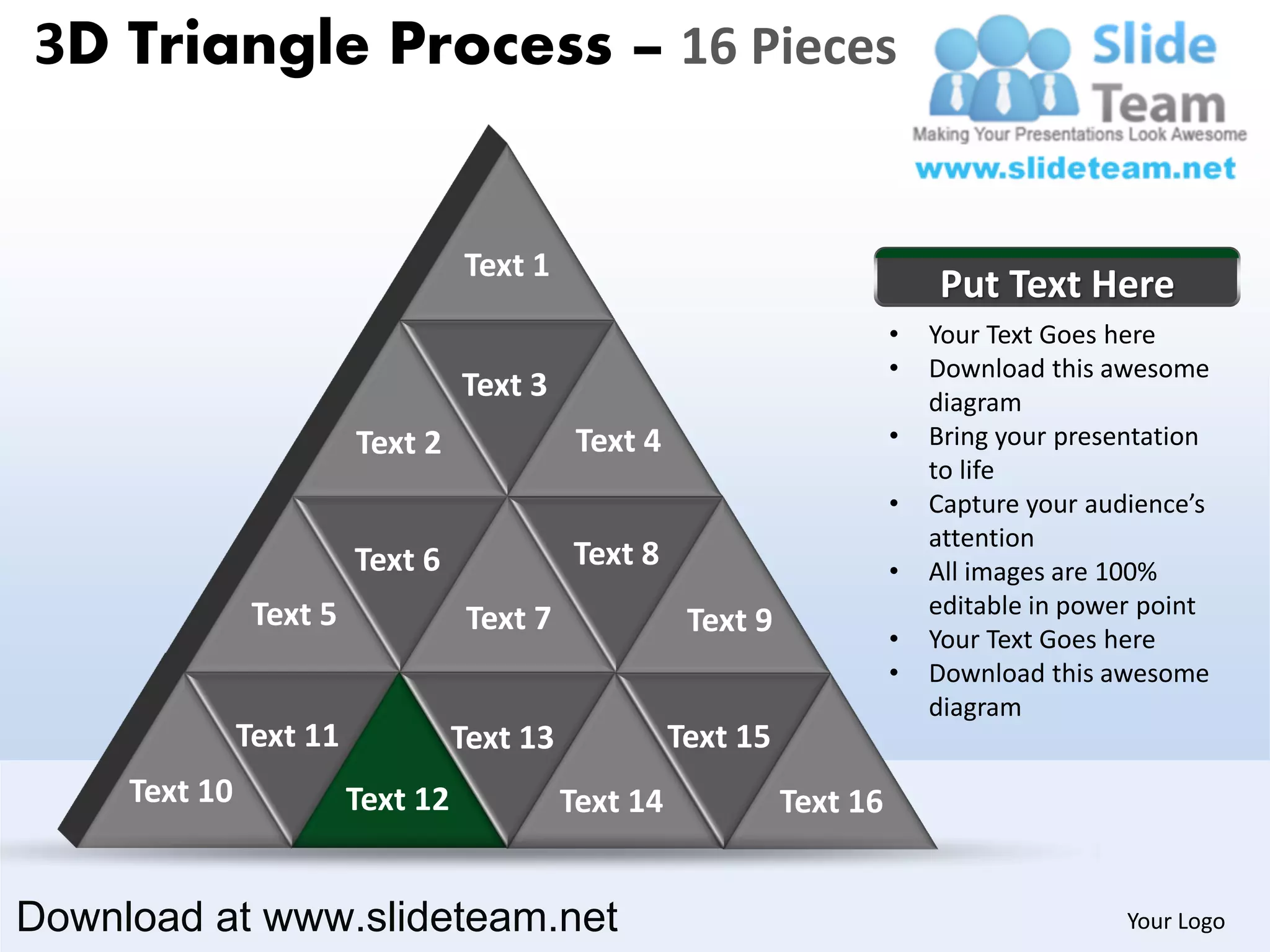 3D Triangle Process – 16 Pieces


                                   Text 1
                                                                               Put Text Here
                                                                           •   Your Text Goes here
                                                                           •   Download this awesome
                                   Text 3                                      diagram
                         Text 2               Text 4                       •   Bring your presentation
                                                                               to life
                                                                           •   Capture your audience’s
                                                                               attention
                         Text 6              Text 8                        •   All images are 100%
                Text 5                                                         editable in power point
                                    Text 7              Text 9             •   Your Text Goes here
                                                                           •   Download this awesome
                                                                               diagram
               Text 11             Text 13             Text 15
     Text 10             Text 12             Text 14             Text 16


Download at www.slideteam.net                                                                  Your Logo
 