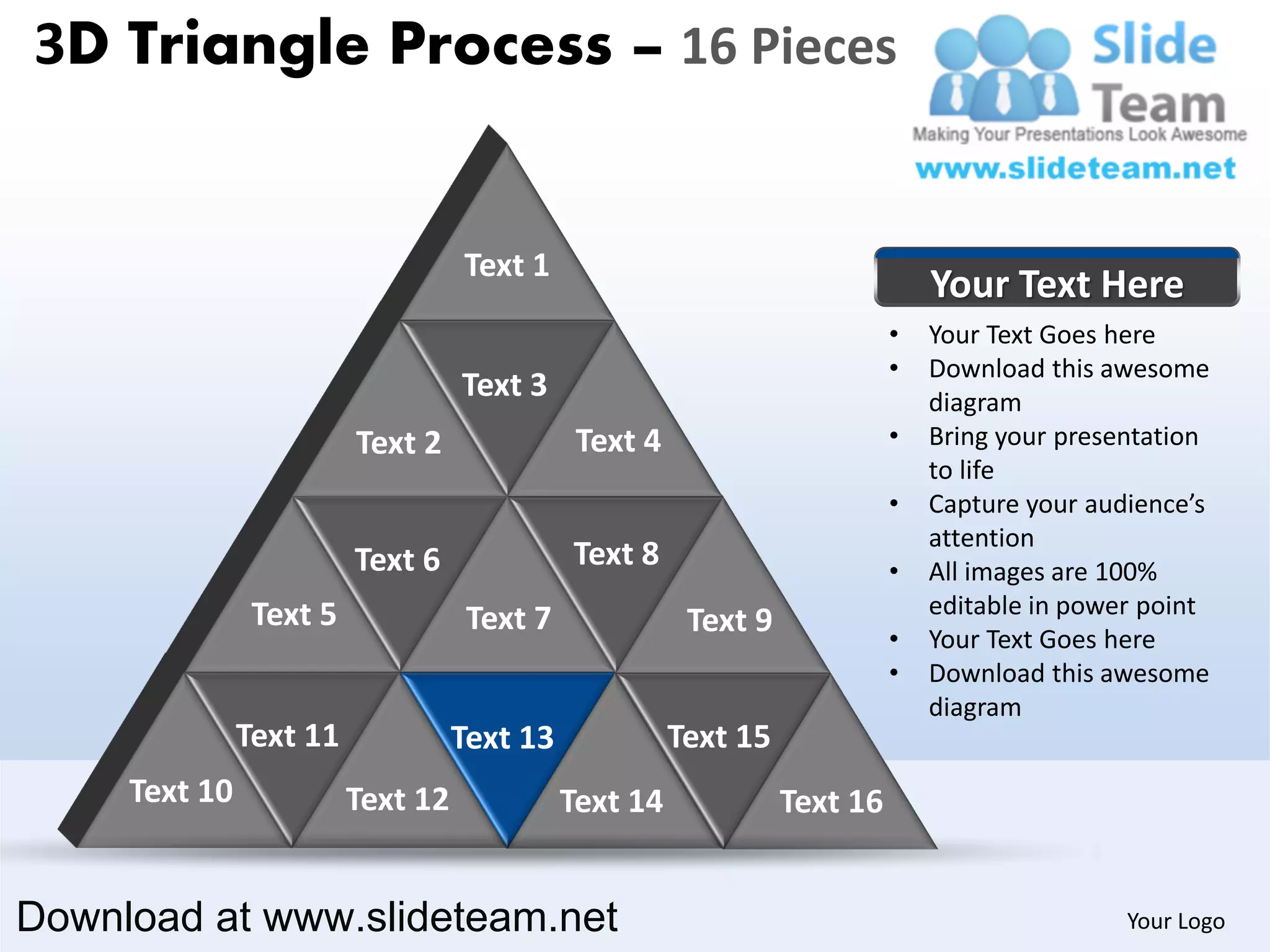 3D Triangle Process – 16 Pieces


                                   Text 1
                                                                               Your Text Here
                                                                           •   Your Text Goes here
                                                                           •   Download this awesome
                                   Text 3                                      diagram
                         Text 2               Text 4                       •   Bring your presentation
                                                                               to life
                                                                           •   Capture your audience’s
                                                                               attention
                         Text 6              Text 8                        •   All images are 100%
                Text 5                                                         editable in power point
                                    Text 7              Text 9             •   Your Text Goes here
                                                                           •   Download this awesome
                                                                               diagram
               Text 11             Text 13             Text 15
     Text 10             Text 12             Text 14             Text 16


Download at www.slideteam.net                                                                  Your Logo
 