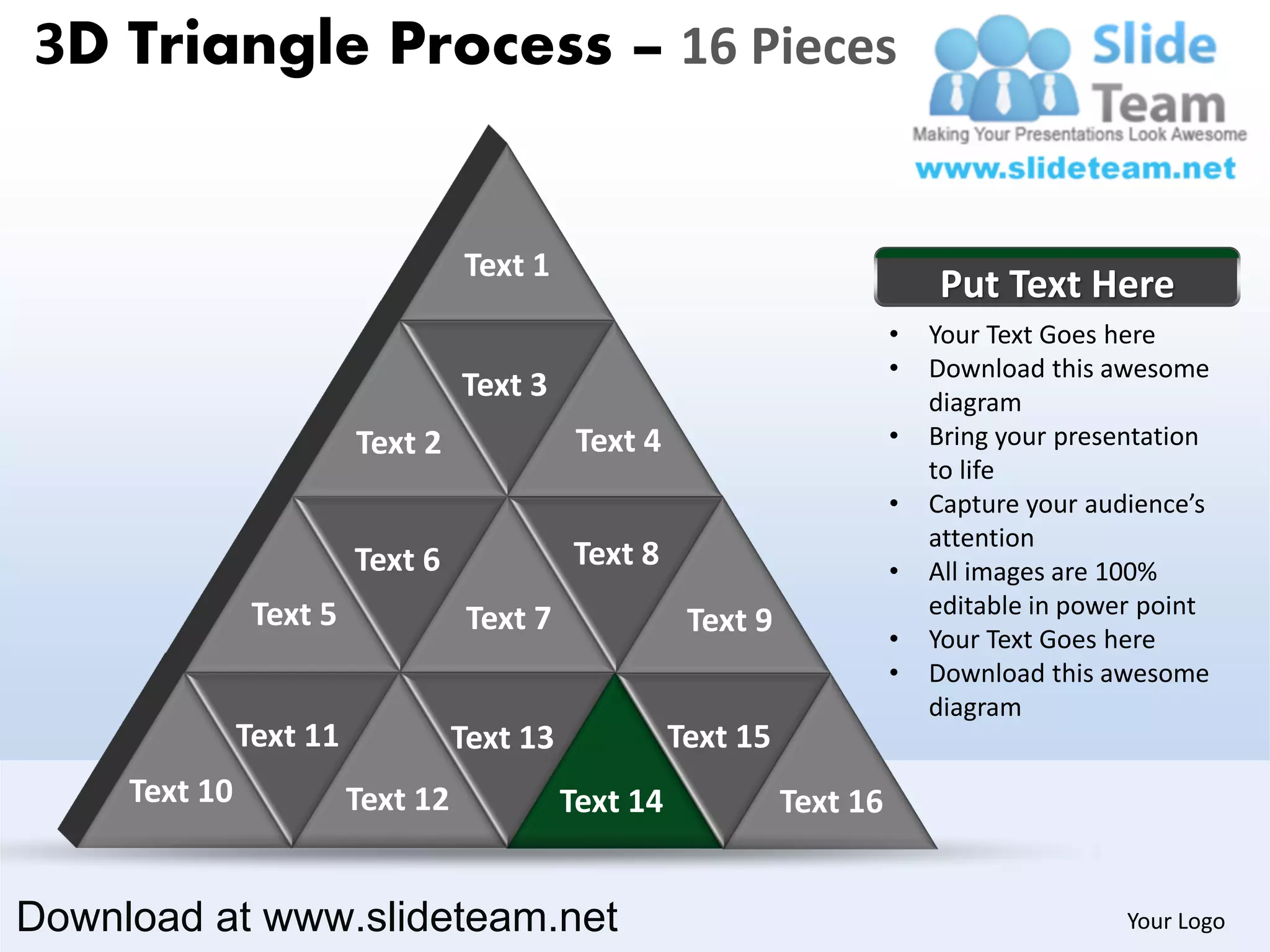 3D Triangle Process – 16 Pieces


                                   Text 1
                                                                               Put Text Here
                                                                           •   Your Text Goes here
                                                                           •   Download this awesome
                                   Text 3                                      diagram
                         Text 2               Text 4                       •   Bring your presentation
                                                                               to life
                                                                           •   Capture your audience’s
                                                                               attention
                         Text 6              Text 8                        •   All images are 100%
                Text 5                                                         editable in power point
                                    Text 7              Text 9             •   Your Text Goes here
                                                                           •   Download this awesome
                                                                               diagram
               Text 11             Text 13             Text 15
     Text 10             Text 12             Text 14             Text 16


Download at www.slideteam.net                                                                  Your Logo
 