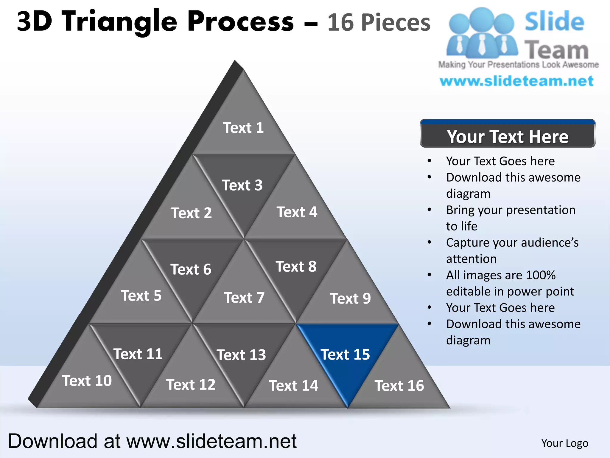 3D Triangle Process – 16 Pieces


                                   Text 1
                                                                               Your Text Here
                                                                           •   Your Text Goes here
                                                                           •   Download this awesome
                                   Text 3                                      diagram
                         Text 2               Text 4                       •   Bring your presentation
                                                                               to life
                                                                           •   Capture your audience’s
                                                                               attention
                         Text 6              Text 8                        •   All images are 100%
                Text 5                                                         editable in power point
                                    Text 7              Text 9             •   Your Text Goes here
                                                                           •   Download this awesome
                                                                               diagram
               Text 11             Text 13             Text 15
     Text 10             Text 12             Text 14             Text 16


Download at www.slideteam.net                                                                  Your Logo
 
