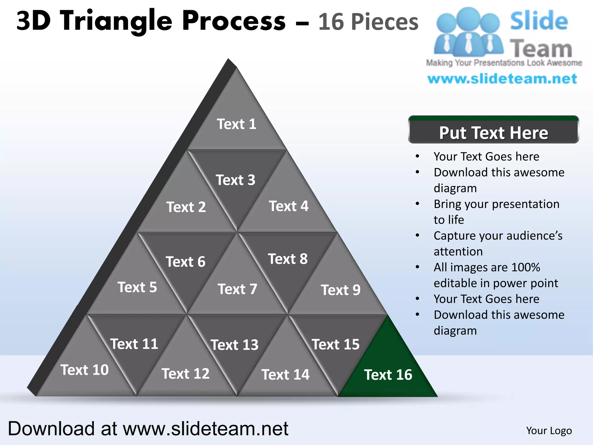 3D Triangle Process – 16 Pieces


                                   Text 1
                                                                               Put Text Here
                                                                           •   Your Text Goes here
                                                                           •   Download this awesome
                                   Text 3                                      diagram
                         Text 2               Text 4                       •   Bring your presentation
                                                                               to life
                                                                           •   Capture your audience’s
                                                                               attention
                         Text 6              Text 8                        •   All images are 100%
                Text 5                                                         editable in power point
                                    Text 7              Text 9             •   Your Text Goes here
                                                                           •   Download this awesome
                                                                               diagram
               Text 11             Text 13             Text 15
     Text 10             Text 12             Text 14             Text 16


Download at www.slideteam.net                                                                  Your Logo
 