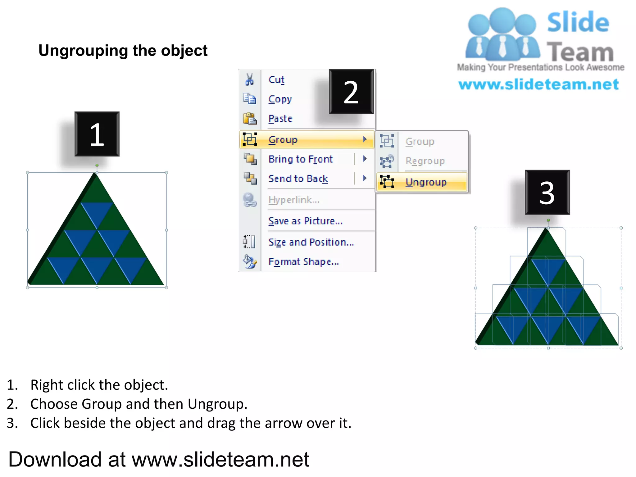 Ungrouping the object

                                                    2
            1
                                                         3




1. Right click the object.
2. Choose Group and then Ungroup.
3. Click beside the object and drag the arrow over it.

Download at www.slideteam.net
 