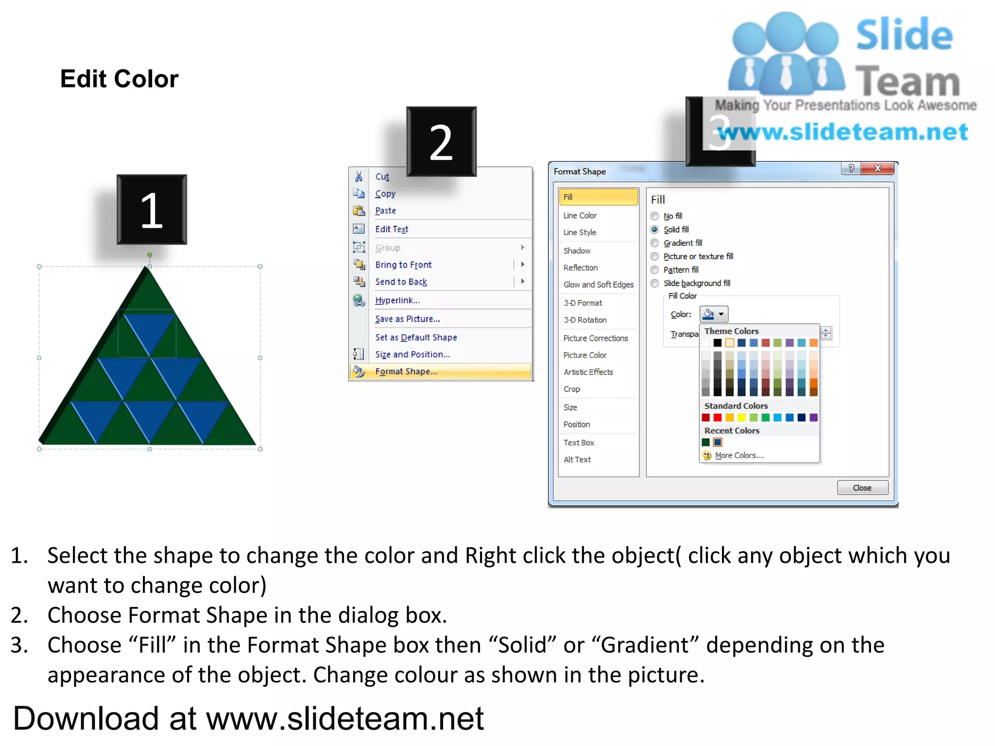 Edit Color

                                         2                           3
            1




1. Select the shape to change the color and Right click the object( click any object which you
   want to change color)
2. Choose Format Shape in the dialog box.
3. Choose “Fill” in the Format Shape box then “Solid” or “Gradient” depending on the
   appearance of the object. Change colour as shown in the picture.
Download at www.slideteam.net
 