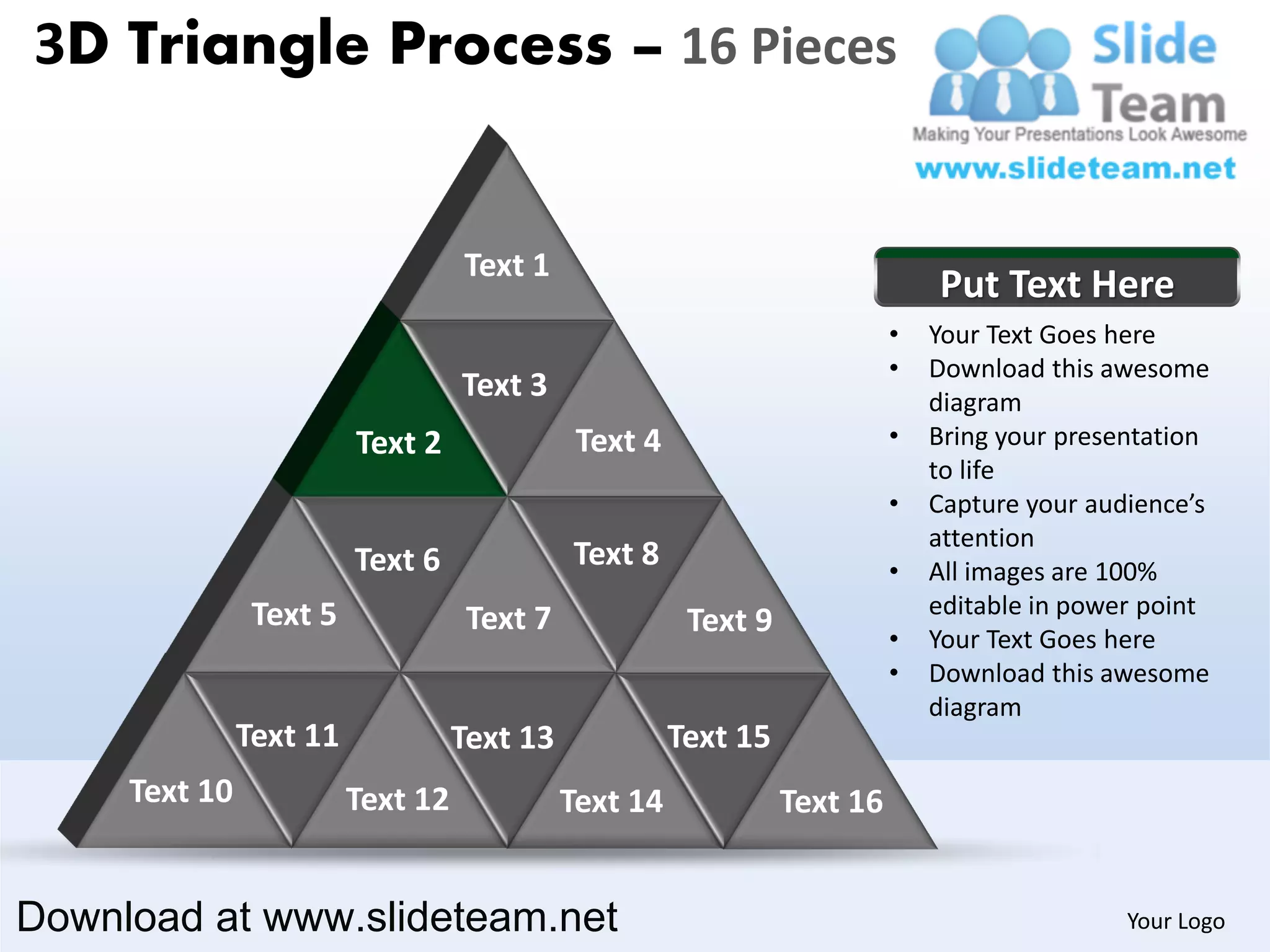 3D Triangle Process – 16 Pieces


                                   Text 1
                                                                               Put Text Here
                                                                           •   Your Text Goes here
                                                                           •   Download this awesome
                                   Text 3                                      diagram
                         Text 2               Text 4                       •   Bring your presentation
                                                                               to life
                                                                           •   Capture your audience’s
                                                                               attention
                         Text 6              Text 8                        •   All images are 100%
                Text 5                                                         editable in power point
                                    Text 7              Text 9             •   Your Text Goes here
                                                                           •   Download this awesome
                                                                               diagram
               Text 11             Text 13             Text 15
     Text 10             Text 12             Text 14             Text 16


Download at www.slideteam.net                                                                  Your Logo
 