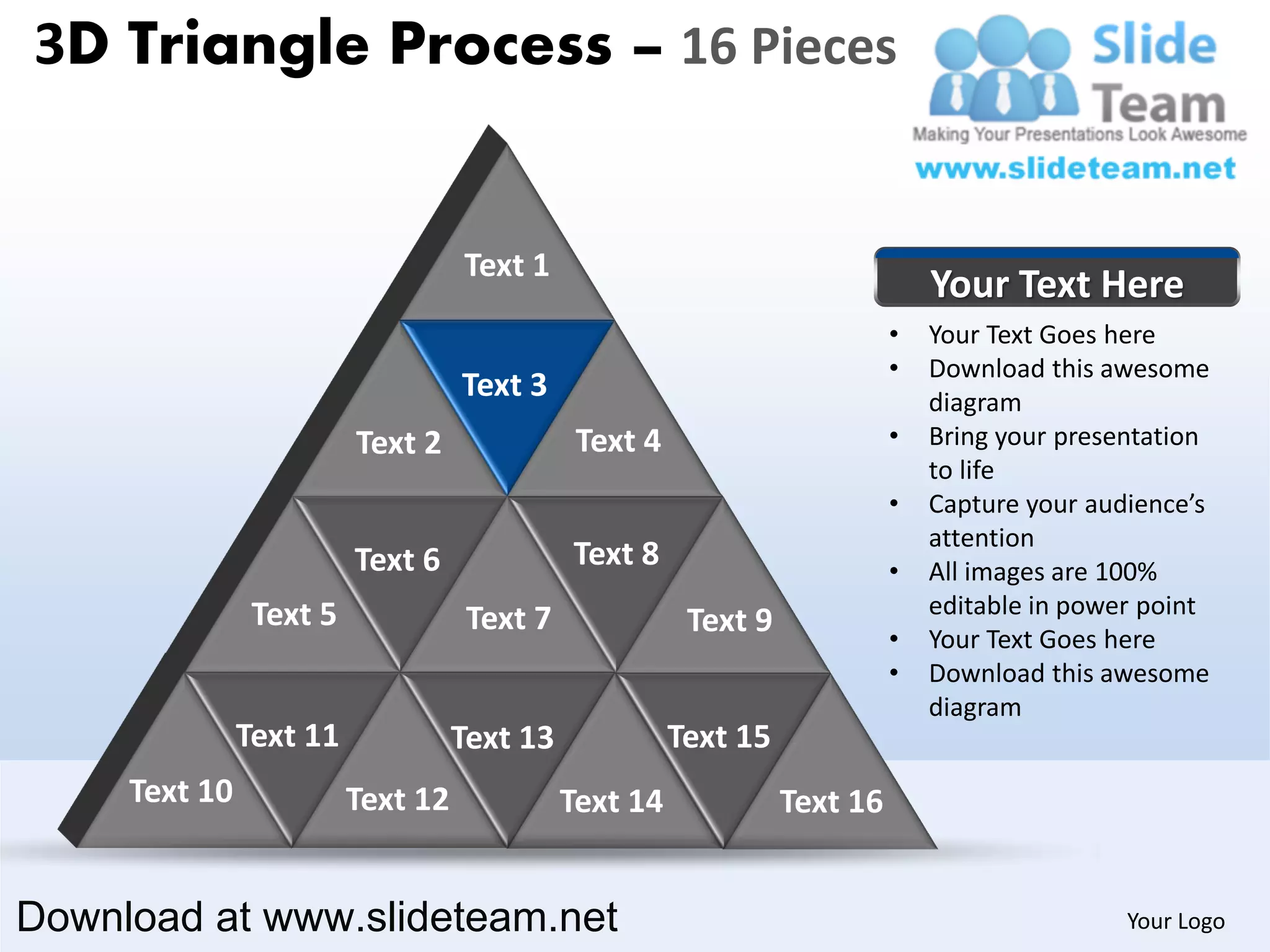 3D Triangle Process – 16 Pieces


                                   Text 1
                                                                               Your Text Here
                                                                           •   Your Text Goes here
                                                                           •   Download this awesome
                                   Text 3                                      diagram
                         Text 2               Text 4                       •   Bring your presentation
                                                                               to life
                                                                           •   Capture your audience’s
                                                                               attention
                         Text 6              Text 8                        •   All images are 100%
                Text 5                                                         editable in power point
                                    Text 7              Text 9             •   Your Text Goes here
                                                                           •   Download this awesome
                                                                               diagram
               Text 11             Text 13             Text 15
     Text 10             Text 12             Text 14             Text 16


Download at www.slideteam.net                                                                  Your Logo
 