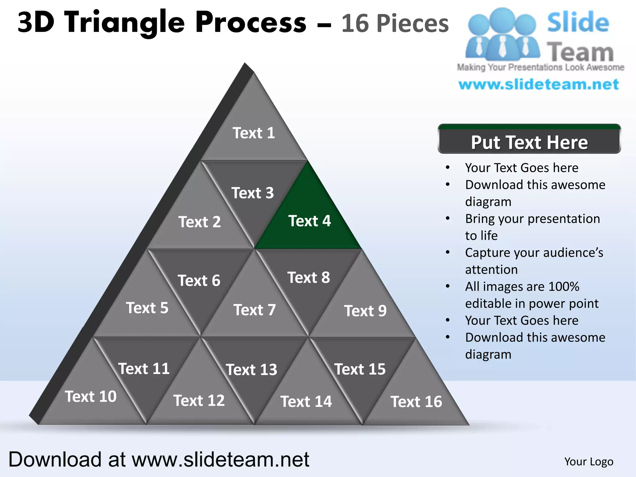 3D Triangle Process – 16 Pieces


                                   Text 1
                                                                               Put Text Here
                                                                           •   Your Text Goes here
                                                                           •   Download this awesome
                                   Text 3                                      diagram
                         Text 2               Text 4                       •   Bring your presentation
                                                                               to life
                                                                           •   Capture your audience’s
                                                                               attention
                         Text 6              Text 8                        •   All images are 100%
                Text 5                                                         editable in power point
                                    Text 7              Text 9             •   Your Text Goes here
                                                                           •   Download this awesome
                                                                               diagram
               Text 11             Text 13             Text 15
     Text 10             Text 12             Text 14             Text 16


Download at www.slideteam.net                                                                  Your Logo
 
