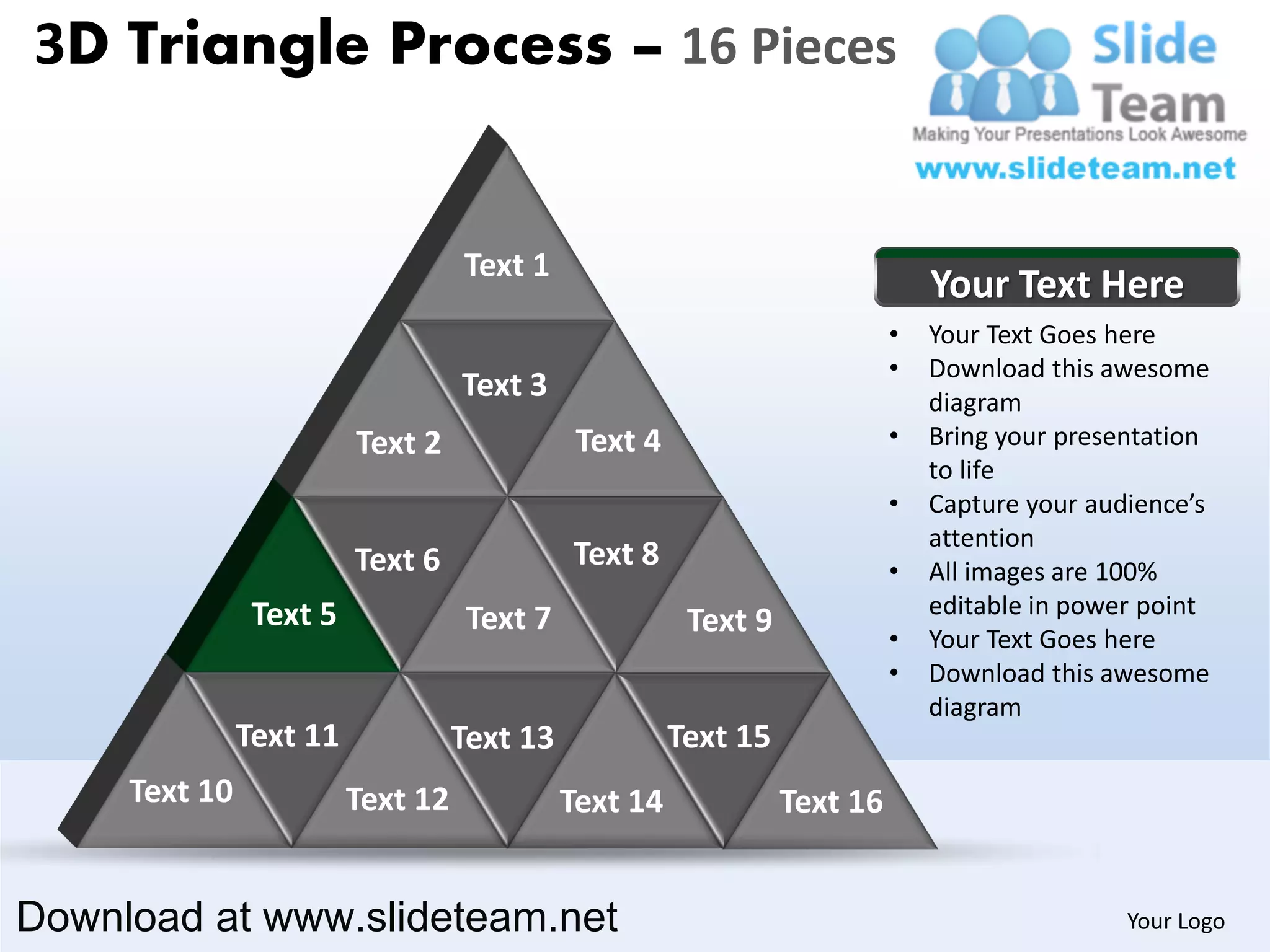 3D Triangle Process – 16 Pieces


                                   Text 1
                                                                               Your Text Here
                                                                           •   Your Text Goes here
                                                                           •   Download this awesome
                                   Text 3                                      diagram
                         Text 2               Text 4                       •   Bring your presentation
                                                                               to life
                                                                           •   Capture your audience’s
                                                                               attention
                         Text 6              Text 8                        •   All images are 100%
                Text 5                                                         editable in power point
                                    Text 7              Text 9             •   Your Text Goes here
                                                                           •   Download this awesome
                                                                               diagram
               Text 11             Text 13             Text 15
     Text 10             Text 12             Text 14             Text 16


Download at www.slideteam.net                                                                  Your Logo
 