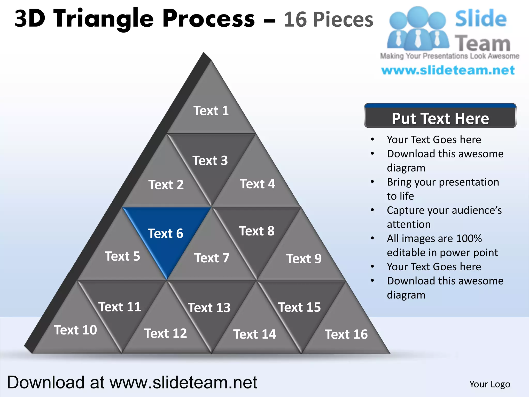 3D Triangle Process – 16 Pieces


                                   Text 1
                                                                               Put Text Here
                                                                           •   Your Text Goes here
                                                                           •   Download this awesome
                                   Text 3                                      diagram
                         Text 2               Text 4                       •   Bring your presentation
                                                                               to life
                                                                           •   Capture your audience’s
                                                                               attention
                         Text 6              Text 8                        •   All images are 100%
                Text 5                                                         editable in power point
                                    Text 7              Text 9             •   Your Text Goes here
                                                                           •   Download this awesome
                                                                               diagram
               Text 11             Text 13             Text 15
     Text 10             Text 12             Text 14             Text 16


Download at www.slideteam.net                                                                  Your Logo
 