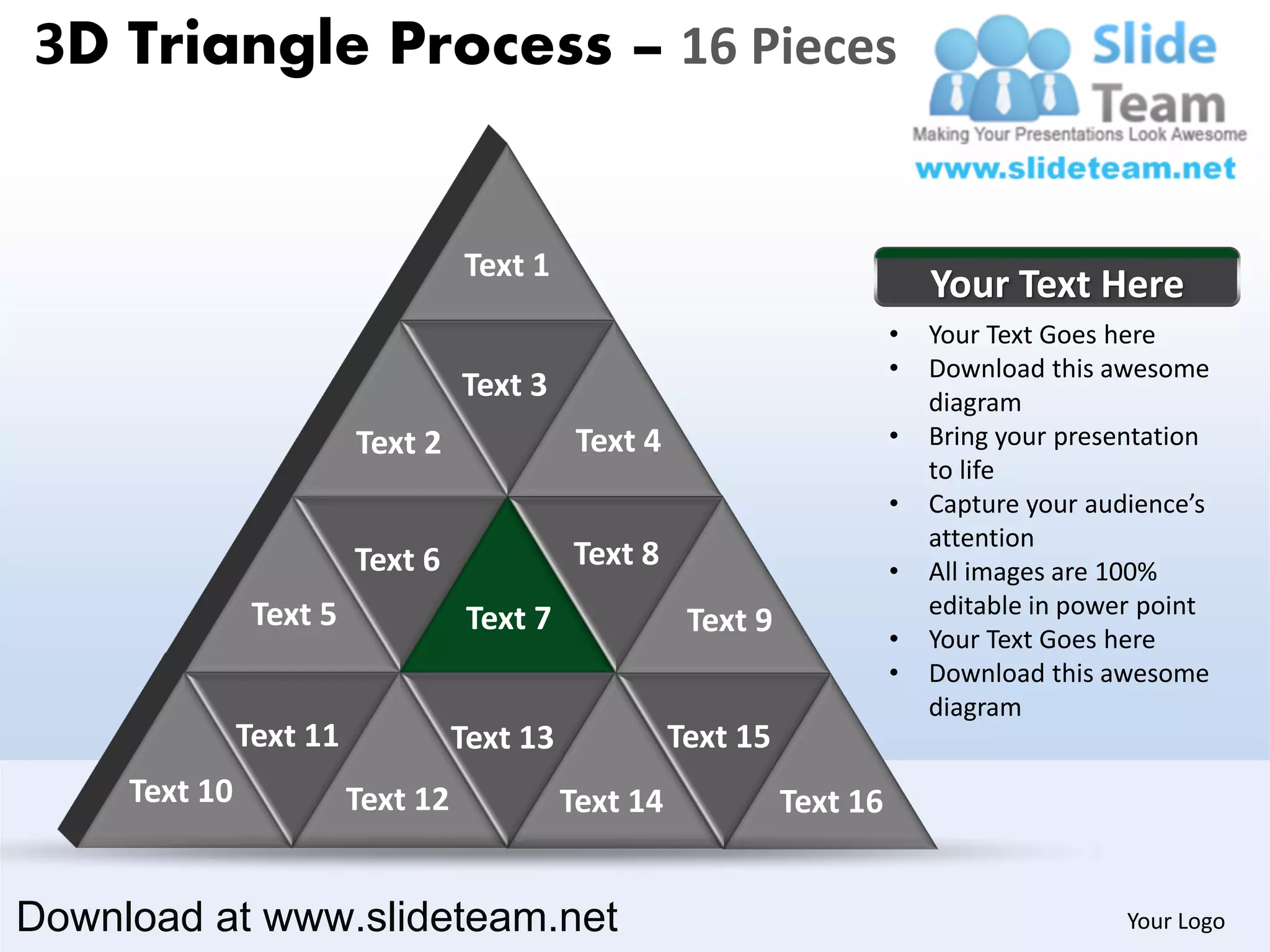 3D Triangle Process – 16 Pieces


                                   Text 1
                                                                               Your Text Here
                                                                           •   Your Text Goes here
                                                                           •   Download this awesome
                                   Text 3                                      diagram
                         Text 2               Text 4                       •   Bring your presentation
                                                                               to life
                                                                           •   Capture your audience’s
                                                                               attention
                         Text 6              Text 8                        •   All images are 100%
                Text 5                                                         editable in power point
                                    Text 7              Text 9             •   Your Text Goes here
                                                                           •   Download this awesome
                                                                               diagram
               Text 11             Text 13             Text 15
     Text 10             Text 12             Text 14             Text 16


Download at www.slideteam.net                                                                  Your Logo
 