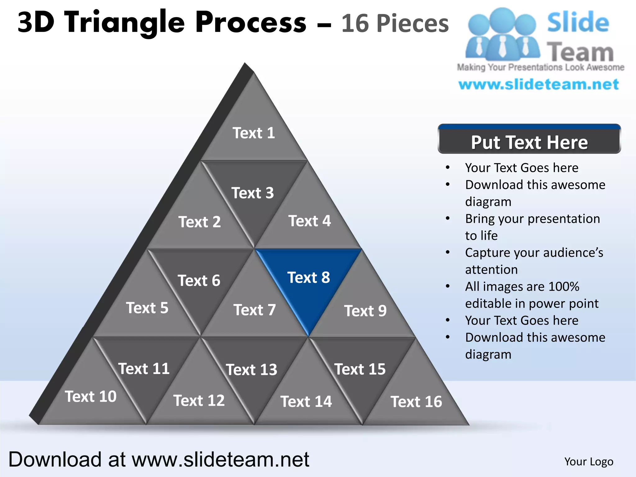 3D Triangle Process – 16 Pieces


                                   Text 1
                                                                               Put Text Here
                                                                           •   Your Text Goes here
                                                                           •   Download this awesome
                                   Text 3                                      diagram
                         Text 2               Text 4                       •   Bring your presentation
                                                                               to life
                                                                           •   Capture your audience’s
                                                                               attention
                         Text 6              Text 8                        •   All images are 100%
                Text 5                                                         editable in power point
                                    Text 7              Text 9             •   Your Text Goes here
                                                                           •   Download this awesome
                                                                               diagram
               Text 11             Text 13             Text 15
     Text 10             Text 12             Text 14             Text 16


Download at www.slideteam.net                                                                  Your Logo
 