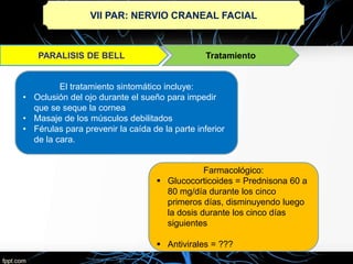 VII PAR: NERVIO CRANEAL FACIAL
Tratamiento
El tratamiento sintomático incluye:
• Oclusión del ojo durante el sueño para impedir
que se seque la cornea
• Masaje de los músculos debilitados
• Férulas para prevenir la caída de la parte inferior
de la cara.
Farmacológico:
 Glucocorticoides = Prednisona 60 a
80 mg/día durante los cinco
primeros días, disminuyendo luego
la dosis durante los cinco días
siguientes
 Antivirales = ???
 