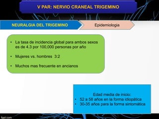 V PAR: NERVIO CRANEAL TRIGEMINO
Epidemiologia
• La tasa de incidencia global para ambos sexos
es de 4.3 por 100,000 personas por año
• Mujeres vs. hombres 3:2
• Muchos mas frecuente en ancianos
Edad media de inicio:
• 52 a 58 años en la forma idiopática
• 30-35 años para la forma sintomática
 