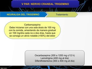 V PAR: NERVIO CRANEAL TRIGEMINO
Tratamiento
Carbamazepina
Debe iniciarse con una sola dosis de 100 mg
con la comida, amentando de manera gradual
en 100 mg/día cada no o dos días, hasta que
se consiga un alivio notable (>50%) del dolor
Oxcarbazepina (300 a 1200 mg c/12 h)
Lamotrigina (400 mg al día)
Difenilhidantoina (300 o 400 mg al día)
 