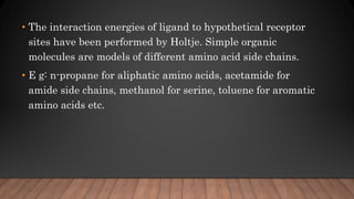 • The interaction energies of ligand to hypothetical receptor
sites have been performed by Holtje. Simple organic
molecules are models of different amino acid side chains.
• E g: n-propane for aliphatic amino acids, acetamide for
amide side chains, methanol for serine, toluene for aromatic
amino acids etc.
 