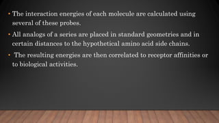 • The interaction energies of each molecule are calculated using
several of these probes.
• All analogs of a series are placed in standard geometries and in
certain distances to the hypothetical amino acid side chains.
• The resulting energies are then correlated to receptor affinities or
to biological activities.
 