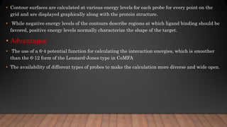 • Contour surfaces are calculated at various energy levels for each probe for every point on the
grid and are displayed graphically along with the protein structure.
• While negative energy levels of the contours describe regions at which ligand binding should be
favored, positive energy levels normally characterize the shape of the target.
• Advantages:
• The use of a 6-4 potential function for calculating the interaction energies, which is smoother
than the 6-12 form of the Lennard-Jones type in CoMFA
• The availability of different types of probes to make the calculation more diverse and wide open.
 
