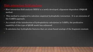 Hint interaction field analysis
• Hint interaction field analysis (HIFA) is a newly developed, alignment-dependent 3DQSAR
method.
• This method is employed to calculate empirical hydrophobic interaction . It is an extension of
the CoMFA approach.
• As a result of the introduction of hydrophobicity calculation in CoMFA, the predicative
capability of this type of QSAR model has enhanced.
• It calculates key hydrophobic features that are atom-based analogs of the fragment constant.
•
 