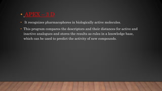 • APEX – 3 D
• It recognizes pharmacophores in biologically active molecules.
• This program compares the descriptors and their distances for active and
inactive analogues and stores the results as rules in a knowledge base,
which can be used to predict the activity of new compounds.
 
