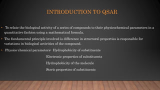 INTRODUCTION TO QSAR
• To relate the biological activity of a series of compounds to their physicochemical parameters in a
quantitative fashion using a mathematical formula.
• The fundamental principle involved is difference in structural properties is responsible for
variations in biological activities of the compound.
• Physico-chemical parameters: Hydrophobicity of substituents
Electronic properties of substituents
Hydrophobicity of the molecule
Steric properties of substituents
 
