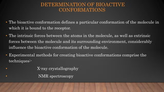 DETERMINATION OF BIOACTIVE
CONFORMATIONS
• The bioactive conformation defines a particular conformation of the molecule in
which it is bound to the receptor.
• The intrinsic forces between the atoms in the molecule, as well as extrinsic
forces between the molecule and its surrounding environment, considerably
influence the bioactive conformation of the molecule.
• Experimental methods for creating bioactive conformations comprise the
techniques:-
• X-ray crystallography
• NMR spectroscopy
 