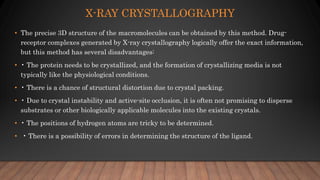 X-RAY CRYSTALLOGRAPHY
• The precise 3D structure of the macromolecules can be obtained by this method. Drug-
receptor complexes generated by X-ray crystallography logically offer the exact information,
but this method has several disadvantages:
• • The protein needs to be crystallized, and the formation of crystallizing media is not
typically like the physiological conditions.
• • There is a chance of structural distortion due to crystal packing.
• • Due to crystal instability and active-site occlusion, it is often not promising to disperse
substrates or other biologically applicable molecules into the existing crystals.
• • The positions of hydrogen atoms are tricky to be determined.
• • There is a possibility of errors in determining the structure of the ligand.
 