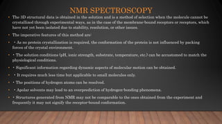 NMR SPECTROSCOPY
• The 3D structural data is obtained in the solution and is a method of selection when the molecule cannot be
crystallized through experimental ways, as in the case of the membrane-bound receptors or receptors, which
have not yet been isolated due to stability, resolution, or other issues.
• The imperative features of this method are:
• • As no protein crystallization is required, the conformation of the protein is not influenced by packing
forces of the crystal environment.
• • The solution conditions (pH, ionic strength, substrate, temperature, etc.) can be accustomed to match the
physiological conditions.
• • Significant information regarding dynamic aspects of molecular motion can be obtained.
• • It requires much less time but applicable to small molecules only.
• • The positions of hydrogen atoms can be resolved.
• • Apolar solvents may lead to an overprediction of hydrogen-bonding phenomena.
• • Structures generated from NMR may not be comparable to the ones obtained from the experiment and
frequently it may not signify the receptor-bound conformation.
 