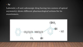 • Eg:
Labetalol, a β anti adrenergic drug having two centers of optical
asymmetry shows different pharmacological actions for its
enantiomers.
 