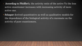 • According to Pfeiffer’s, the activity ratio of the active Vs the less
active enantiomer increases with increasing activity of more
active one.
• Schaper derived quantitative as well as qualitative models for
the dependence of the biological activity of a racemate on the
activity of pure enantiomers.
 