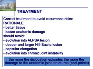 TREATMENT 
Correct treatment to avoid recurrence risks: 
RATIONALE 
- better tissue 
- lesser anatomic damage 
should avoid: 
- evolution into ALPSA lesion 
- deeper and larger Hill-Sachs lesion 
- capsular elongation 
- evolution into chronic joint instability 
the more the dislocation episodes the more the 
damage to the anatomic joint structures (end-points) 
 