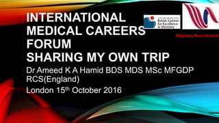 INTERNATIONAL
MEDICAL CAREERS
FORUM
SHARING MY OWN TRIP
Dr Ameed K A Hamid BDS MDS MSc MFGDP
RCS(England)
London 15th October 2016
Odyssey Recruitment
 