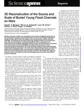 Reports 

                                                                                                                      Radargrams reveal that the northern
                                                                                                                  and southern termini of the R3 reflector

3D Reconstruction of the Source and                                                                               dip upwards and reconnect with the sur-
                                                                                                                  face, delineating a discrete facies bound-

Scale of Buried Young Flood Channels
                                                                                                                  ary (Fig. 1A and fig. S1). The R3
                                                                                                                  reflector is located exclusively below a
                                                                                                                  mapped unit of young volcanics, ACy
on Mars                                                                                                           [(5), also mapped as AEc3 by (14)] (Fig.
                                                                                                                  2C and fig. S2C). This unit is interpreted
                                                                                                                  to be formed of voluminous lava flows <
Gareth. A. Morgan,1* Bruce. A. Campbell,1 Lynn. M. Carter,2                                                       230 Ma old (5, 14), suggesting that R3
Jeffrey. J. Plaut,3 Roger. J. Phillips4                                                                           represents the base of a distinct surficial
1                                                                                          2                      flow. The bases of young lava flows
 Center for Earth and Planetary Studies, Smithsonian Institution, Washington, DC, USA. NASA Goddard
                                                 3
Space Flight Center, Greenbelt, MD 20771, USA. Jet Propulsion Laboratory, Pasadena, CA, USA.
                                                                                                                  have also been identified by SHARAD
4
 Planetary Science Directorate, Southwest Research Institute, Boulder, CO, USA.                                   west of Ascraeus Mons (15). The north-
                                                                                                                  ern boundary of R3 shows strong spatial
*Corresponding author. E-mail: morganga@si.edu
                                                                                                                  correlation with the boundary between
                                                                                                                  ACy and the older unit ACo [>500 Ma
Outflow channels on Mars are interpreted as the product of gigantic floods due to                                 (5)] (Fig. 2), implying that the lava em-




                                                                                                                                                                Downloaded from www.sciencemag.org on March 7, 2013
the catastrophic eruption of groundwater that may also have initiated episodes of                                 bayed the preexisting ACo surface south
climate change. Marte Vallis, the largest of the young martian outflow channels                                   of Cerberus Fossae and flowed toward
(<500 Ma), is embayed by lava flows that hinder detailed studies and comparisons                                  the northeast (dominant slope direction
with older channel systems. Understanding Marte Vallis is essential to our                                        of the present surface). The northern
assessment of recent Mars hydrologic activity during a period otherwise considered                                portion of the R3 reflector exhibits
to be cold and dry. Using the SHARAD sounding radar we present a three-                                           prominent depressions, delineating sub-
dimensional (3D) reconstruction of buried channels on Mars and provide estimates                                  surface channels (Fig. 1A). These chan-
of paleo-hydrologic parameters. Our work shows that Cerberus Fossae provided the                                  nel features are ~20 km wide and extend
waters that carved Marte Vallis, and extended an additional 180 kilometers to the                                 for at least 50 km in a northeast direc-
east prior to the emplacement of the younger lava flows. We identify two stages of                                tion. Seen in plan form, the channel
channel incision and determine that channel depths were more than twice that of                                   features begin abruptly adjacent to one
previous estimates.                                                                                               another along an orientation trending
                                                                                                                  northwest to southeast (Fig. 2C and fig.
    The majority of outflow channels on Mars are attributed to megafloods         S3).
    caused by the catastrophic release of groundwater. The most prominent             We interpret these features to be the highest elevated channels of
    outflow channels – located around the Chryse basin - are > 1000 km            Marte Vallis (Fig. 3), implying that the lava flow whose base is defined
    long and are estimated to be Hesperian (~3.7 – 3.1 Ga) in age (1–3).          by R3 infilled the channels as the lavas flowed to the northeast. This
    Marte Vallis in Elysium Planitia is the largest of the young (late Amazo-     indicates that the erosion of the outflow channel cut into the original
    nian: ~0.5 Ga to present) outflow channels on Mars. The channel system        underlying surface of unit ACo prior to the emplacement of the younger
    extends over ~1000 km in length and ~100 km in width, making Marte            ACy lavas (fig. S4). This sequence of events confirms the young age of
    Vallis comparable in scale to the Chryse basin channel systems. Young         Marte Vallis and places the channel formation between the emplacement
    lava flows have fully embayed the most elevated portions of Marte             of units ACo and ACy (10 – 500 Ma), in agreement with (5).
    Vallis, and as a consequence the fundamental characteristics of the               The L1R and L2R reflectors are found extensively across the study
    channels, including their source, depth and morphology are less well          region, suggesting that they represent regional boundaries between three
    understood than the Hesperian channels (4), despite being over 2.6 bil-       bedrock facies (Figs. 1 and 2). Further inspection of the radargrams re-
    lion years younger (5).                                                       veals that both reflectors are punctuated by incisions of varying width
        Two possible sources have been proposed for Marte Vallis: Water           (Fig. 1, B and C). These incisions are not random, but spatially align to
    flowing from the Athabasca Valles outflow channel in the west (4, 6, 7),      reveal complex networks. We interpret the spatial location of the inci-
    possibly forming bodies of water such as the putative frozen central          sions to represent where channels have been eroded through either one
    Cerberus sea (8); and water flowing from a now-buried section of Cer-         or both of the two bedrock boundaries delineated by L1R and L2R. A
    berus Fossae (5, 6, 9). It is impossible to resolve which of the above        similar methodology has been applied to map out buried flood channels
    hypotheses are correct from investigations of the surface geology alone.      on Earth through the use of seismic profiles (16). No incisions are ob-
    Using the Shallow Radar (SHARAD) sounder (10, 11) on the Mars Re-             servable in L1R and L2R below unit ACo and most SHARAD tracks
    connaissance Orbiter, we present a tomographic visualization of the           reveal reflector incisions that spatially correlate with the boundary of
    buried Marte Vallis channels (12).                                            ACo and ACy (Fig. 2). This indicates that the facies boundaries are sys-
        All 58 SHARAD tracks covering the uppermost reaches of Marte              tematically correlated with ACo. Our interpretation is further corroborat-
    Vallis (as identifiable in Mars Orbiter Laser Altimeter - MOLA gridded        ed by the surface morphology exhibiting streamlined features (which
    data) display multiple reflecting horizons (Fig. 1 and fig. S1). From         represent bedrock ‘islands’ between the channels) that are spatially cor-
    mapping of the spatial distribution of SHARAD subsurface returns              related with isolated patches of the bedrock reflectors (Fig. 1, B and C,
    (Figs. 1 and 2), three distinct reflectors have been identified. Two of       and Fig. 2). We argue that the teardrop-shaped hills and associated re-
    these reflectors are found extensively across the study area and occupy       flectors are remnant sections of the older ACo plains isolated by the
    different depth ranges (13), referred to here as L1R (the shallower reflec-   erosional formation of the Marte Vallis channels (such streamlined fea-
    tor) and L2R (the deeper reflector). The third reflector, R3, is located      tures characterize most outflow channels on Mars) prior to infilling of
    only in the southern portion of the region (Fig. 1C).                         the channels by the young ACy lavas.


                                  / http://www.sciencemag.org/content/early/recent / 7 March 2013 / Page 1 / 10.1126/science.1234787
 