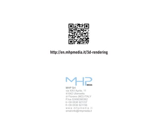 http://en.mhpmedia.it/3d-rendering

MEDIA

MHP Srl
via XXV Aprile, 11
41042 Ubersetto
di Fiorano (MO) ITALY
P.Iva 02490390362
t +39 0536 921157
f +39 0536 921156
w w w. m h p m e d i a . i t
email:info@mhpmedia.it

 