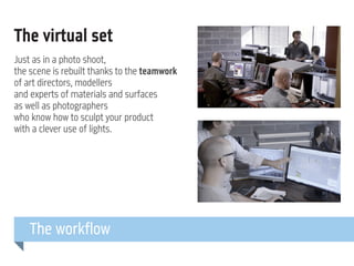 The virtual set
Just as in a photo shoot,
the scene is rebuilt thanks to the teamwork
of art directors, modellers
and experts of materials and surfaces
as well as photographers
who know how to sculpt your product
with a clever use of lights.

The workflow

 