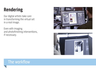 Rendering
Our digital artists take care
in transforming the virtual set
in a real image.
Even with imaging
and photofinishing interventions,
if necessary.

The workflow

 