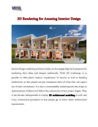 3D Rendering for Amazing Interior Design
Interior design rendering architects today are leveraging high tech programs for
marketing their ideas and designs realistically. With 3D renderings, it is
possible to offer photo realistic visualization of interior as well as building
architecture so that people can get transparent ideas of what they can expect
out of their investments. It is also a commendable marketing tool that helps in
representation of ideas even before the construction of any project begins. Thus
it has become indispensable to employ 3D architectural modelling in each and
every construction procedure so that people get to know about architectural
requirements.
 