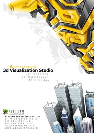 Architectural
3d Visualization Studio
                     3D Rendering
                   3D Walkthrough
                       3D Modeling




YANTRAM BPO SERVICES PVL LTD
9 1 - 7 9 - 2 6 4 2 5 4 7 2 ( I n d i a )
4 0 8 - 7 0 5 - 2 7 8 5 ( U S )
4 4 - 2 0 3 0 5 1 6 8 4 3 ( U K )
i n f o @ 3 d y a n t r a m . i n f o
w w w . 3 d y a n t r a m . i n f o
 