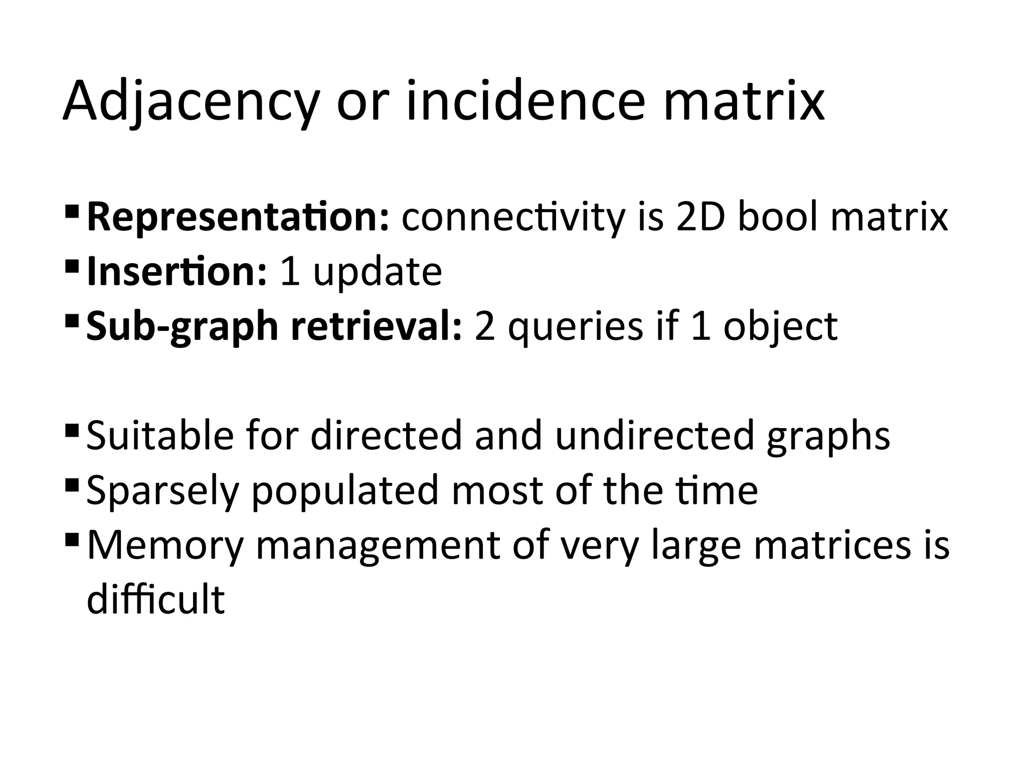 Adjacency or incidence matrix
 Representation: connectivity is 2D bool matrix
 Insertion: 1 update
 Sub-graph retrieval: 2 queries if 1 object

 Suitable for directed and undirected graphs
 Sparsely populated most of the time
 Memory management of very large matrices is
  difficult
 